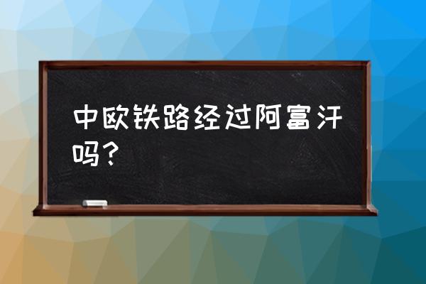 去欧洲旅游自由行路线 中欧铁路经过阿富汗吗？