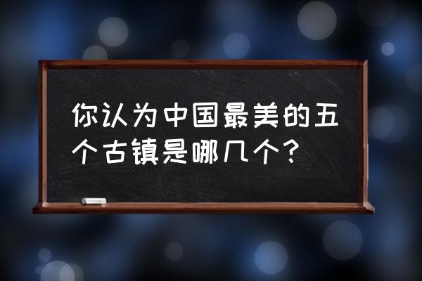 值得去的中国古镇 你认为中国最美的五个古镇是哪几个？