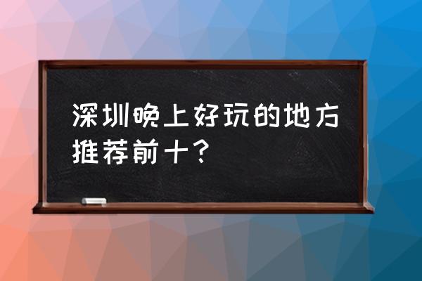 深圳最适合徒步的地方排名 深圳晚上好玩的地方推荐前十？