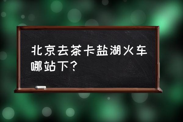 自己去茶卡盐湖怎么去 北京去茶卡盐湖火车哪站下？