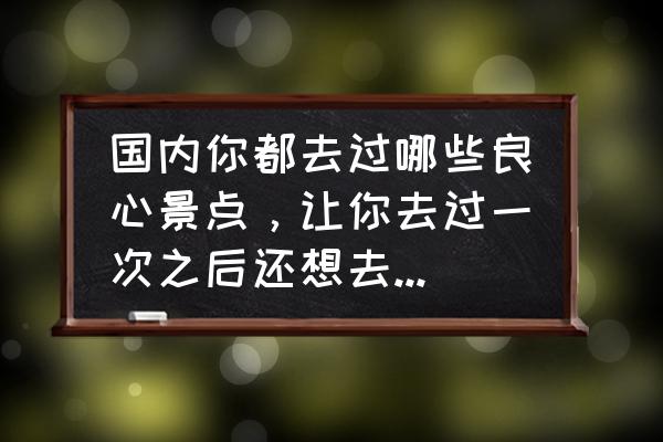 去玩吧 入口 国内你都去过哪些良心景点，让你去过一次之后还想去第二次？