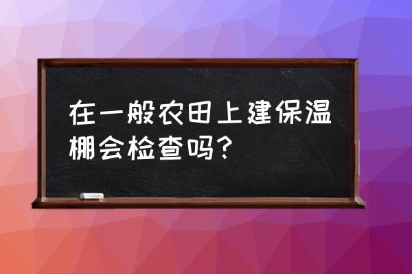 温室大棚建设检测 在一般农田上建保温棚会检查吗？