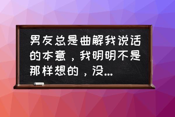 沟通中的误会是如何产生的 男友总是曲解我说话的本意，我明明不是那样想的，没有他所理解的那个意思，他总是觉得我不能理解他的话？