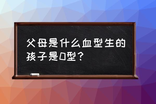 o型血与o型血生出的孩子什么血型 父母是什么血型生的孩子是0型？