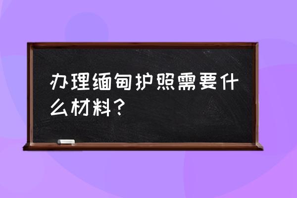 缅甸落地签需要准备什么材料 办理缅甸护照需要什么材料？