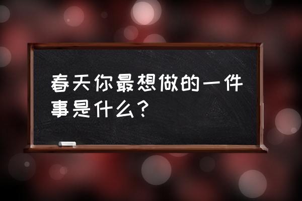 春天的感受怎么写 春天你最想做的一件事是什么？