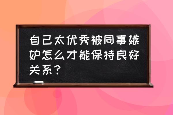 如何才能消除别人带给你的嫉妒心 自己太优秀被同事嫉妒怎么才能保持良好关系？