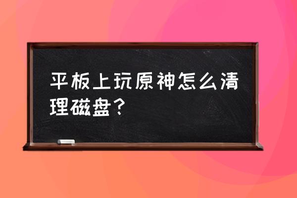 原神平板怎么把视角调远 平板上玩原神怎么清理磁盘？