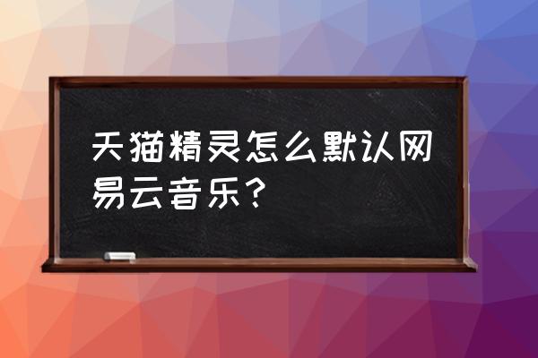 qq音乐歌曲怎么导入网易云 天猫精灵怎么默认网易云音乐？