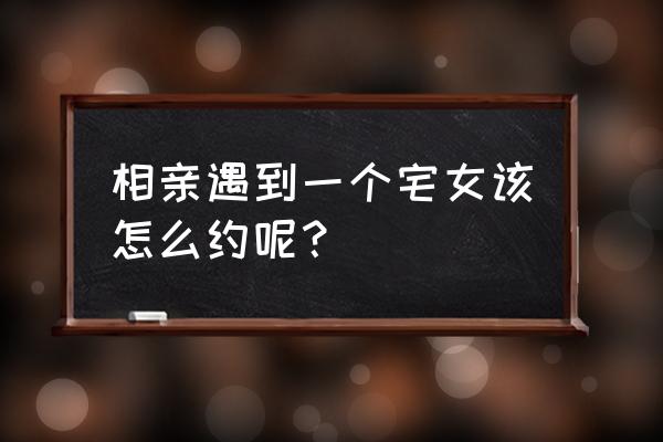 相亲怎么约会不尴尬 相亲遇到一个宅女该怎么约呢？