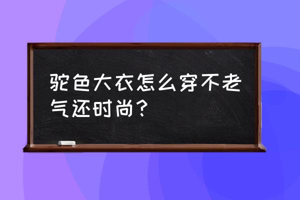 男款大衣怎么穿好看又显年轻 驼色大衣怎么穿不老气还时尚？