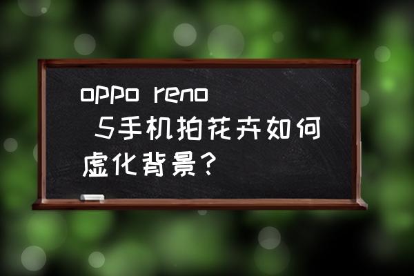 手机拍花卉照片拍照技巧 oppo reno 5手机拍花卉如何虚化背景？