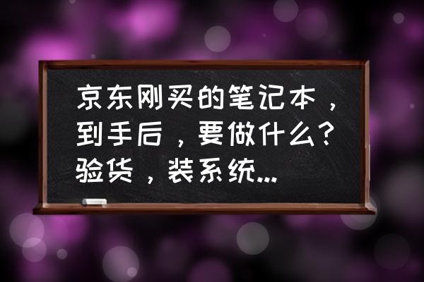 新手怎么网上买笔记本电脑不被坑 京东刚买的笔记本，到手后，要做什么?验货，装系统?怎么装?求详细，还要搞什么？