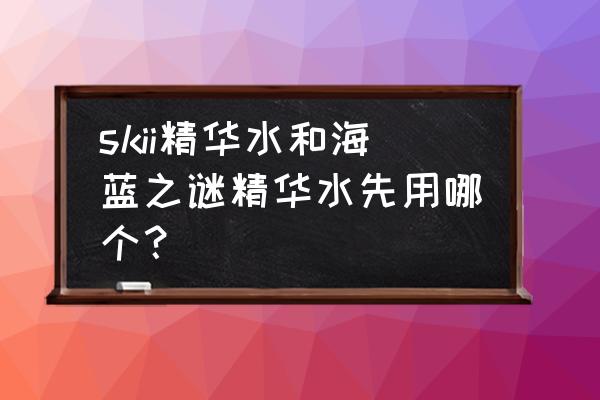 lamer精粹水配合什么精华用比较好 skii精华水和海蓝之谜精华水先用哪个？