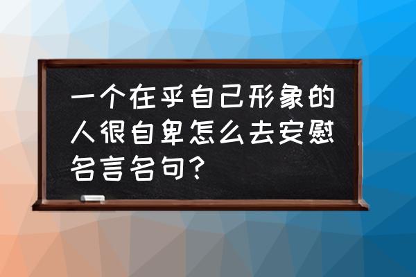 怎么去开导自卑的人 一个在乎自己形象的人很自卑怎么去安慰名言名句？