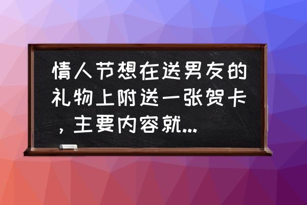 情人节男生送礼物要怎么说 情人节想在送男友的礼物上附送一张贺卡，主要内容就是想告诉他，我喜欢，怎么写好那？