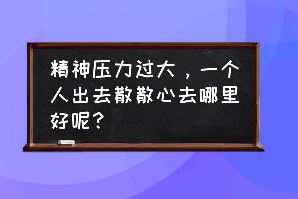 适合一个人散心旅游推荐的地方 精神压力过大，一个人出去散散心去哪里好呢？