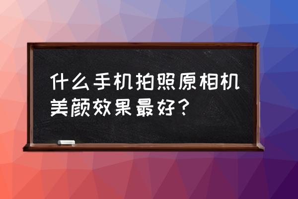 什么软件拍照美颜最自然 什么手机拍照原相机美颜效果最好？