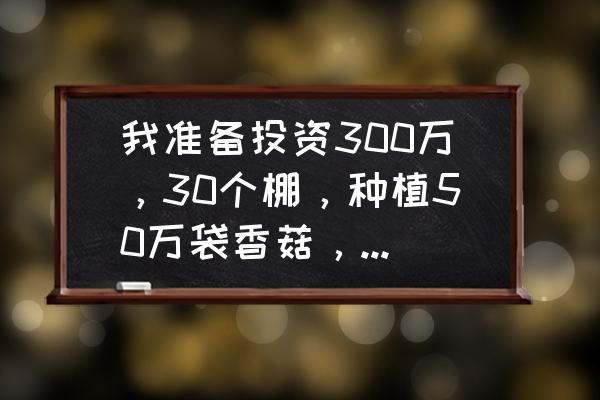 一万袋香菇利润 我准备投资300万，30个棚，种植50万袋香菇，请问利润怎么样？