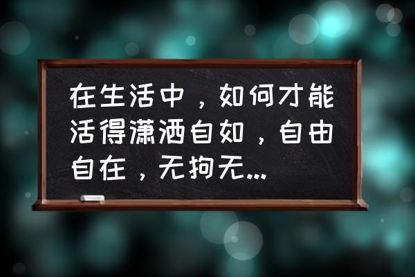 做人处事六个方法 在生活中，如何才能活得潇洒自如，自由自在，无拘无束，愉快？