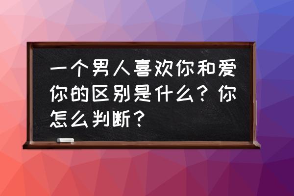 如何判断男朋友是真爱还是想结婚 一个男人喜欢你和爱你的区别是什么？你怎么判断？