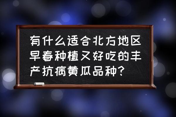 黄瓜哪种品种最好吃 有什么适合北方地区早春种植又好吃的丰产抗病黄瓜品种？