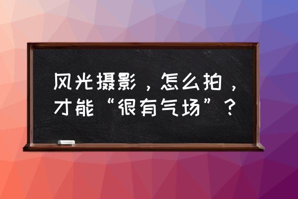 风景摄影十九个口诀 风光摄影，怎么拍，才能“很有气场”？