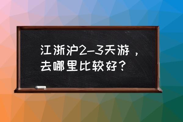 三日游去哪里玩 江浙沪2-3天游，去哪里比较好？