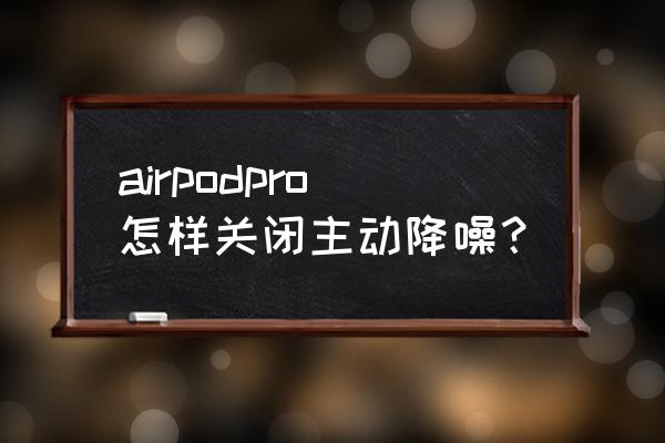 airpods pro降噪效果怎么设置 airpodpro怎样关闭主动降噪？