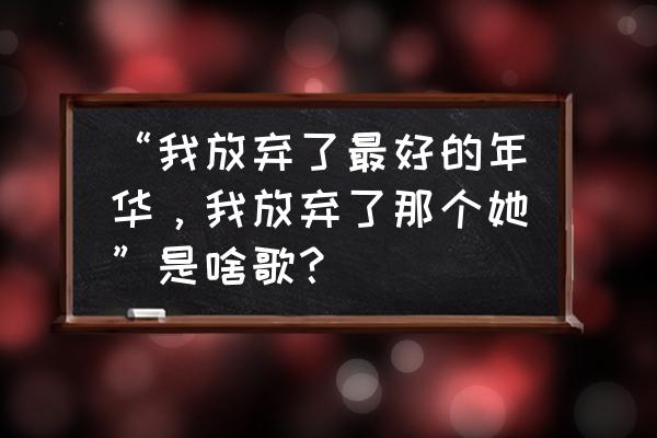 为了你我放弃了最好的年华 “我放弃了最好的年华，我放弃了那个她”是啥歌？