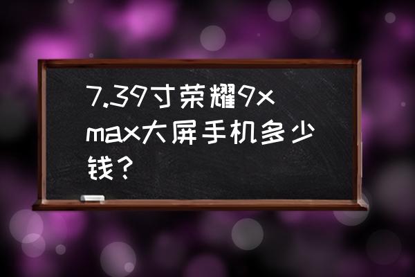 荣耀9x手机价格 7.39寸荣耀9xmax大屏手机多少钱？