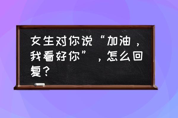 女生说不介意我追求她怎么回 女生对你说“加油，我看好你”，怎么回复？