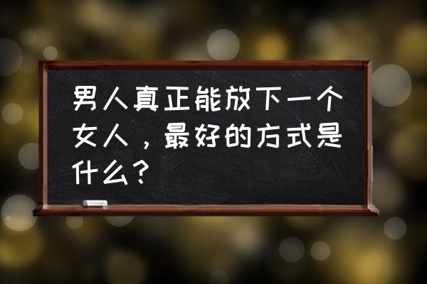 感情怎么自我治愈 男人真正能放下一个女人，最好的方式是什么？