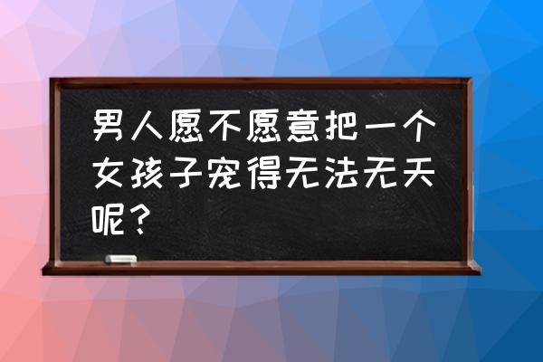 最宠女朋友的男生是怎样的 男人愿不愿意把一个女孩子宠得无法无天呢？