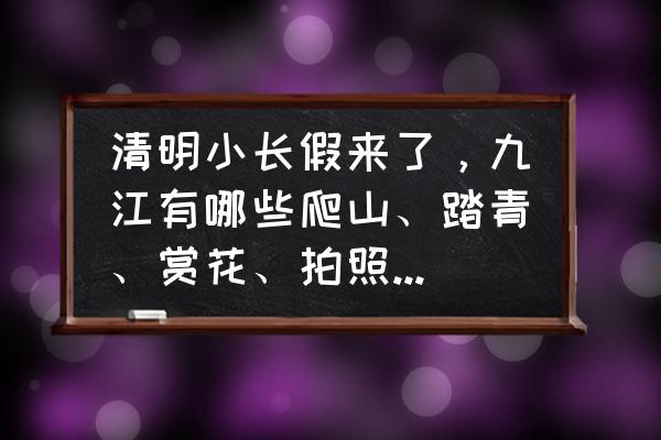 清明节适合去的地方在哪里 清明小长假来了，九江有哪些爬山、踏青、赏花、拍照的好地方？