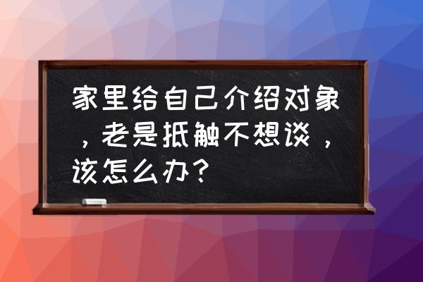 个人申请发展对象的理由 家里给自己介绍对象，老是抵触不想谈，该怎么办？