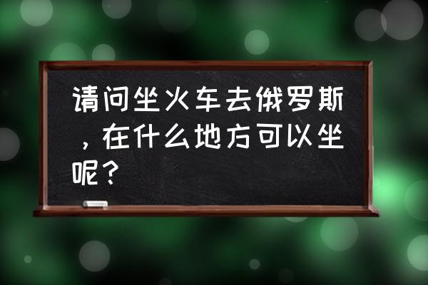 坐火车去俄罗斯旅游怎么去 请问坐火车去俄罗斯，在什么地方可以坐呢？