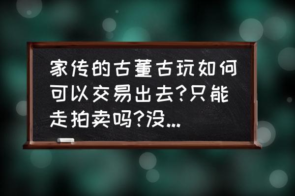 如何才能把产品卖出去 家传的古董古玩如何可以交易出去?只能走拍卖吗?没有那种中介平台吗？