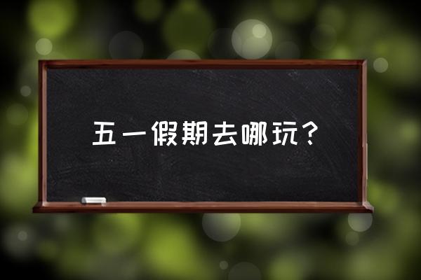 五一假期旅游安排时间表 五一假期去哪玩？