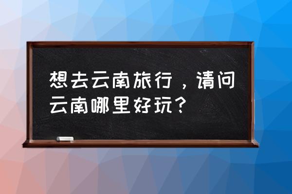 云南最有名的十大景点 想去云南旅行，请问云南哪里好玩？