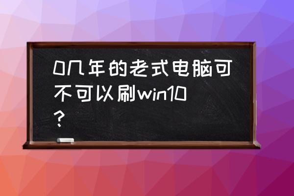 10年电脑慢卡怎么处理 0几年的老式电脑可不可以刷win10？