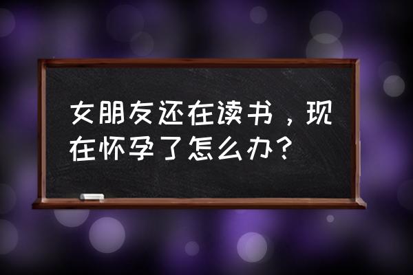 我该怎么办女朋友已经怀孕了 女朋友还在读书，现在怀孕了怎么办？