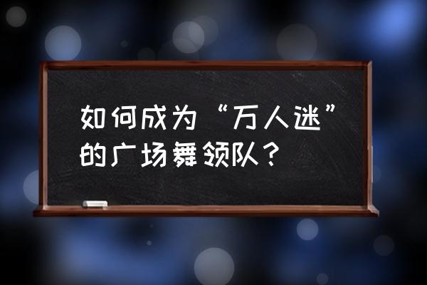 怎样成为万人迷 如何成为“万人迷”的广场舞领队？