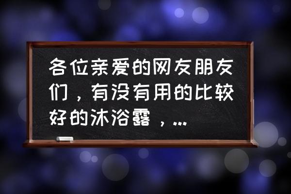 沐浴油哪个好用 各位亲爱的网友朋友们，有没有用的比较好的沐浴露，冲完很干净不黏腻的那种？