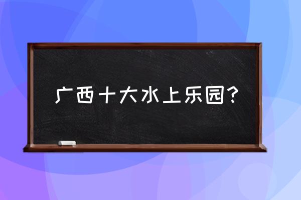 十大必玩的水上乐园 广西十大水上乐园？