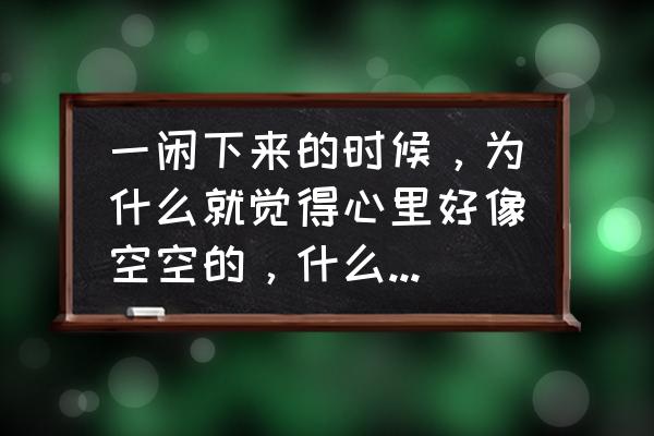 心总觉得空空的是咋回事啊 一闲下来的时候，为什么就觉得心里好像空空的，什么也没有，很想拿东西堵上它？