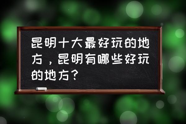 昆明哪些好玩的地方 昆明十大最好玩的地方，昆明有哪些好玩的地方？