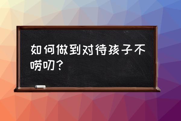 怎么样教孩子说话技巧 如何做到对待孩子不唠叨？