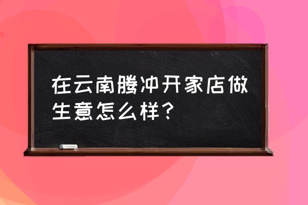 现在古镇开的什么店比较多 在云南腾冲开家店做生意怎么样？