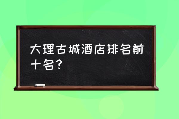 大理洱海边客栈推荐排行榜 大理古城酒店排名前十名？